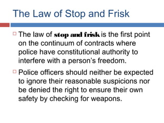 The Law of Stop and Frisk
 The law of stop and friskis the first point
on the continuum of contracts where
police have constitutional authority to
interfere with a person’s freedom.
 Police officers should neither be expected
to ignore their reasonable suspicions nor
be denied the right to ensure their own
safety by checking for weapons.
 