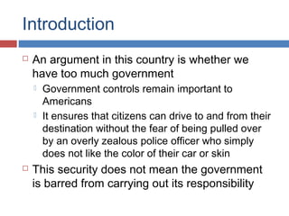 Introduction
 An argument in this country is whether we
have too much government
 Government controls remain important to
Americans
 It ensures that citizens can drive to and from their
destination without the fear of being pulled over
by an overly zealous police officer who simply
does not like the color of their car or skin
 This security does not mean the government
is barred from carrying out its responsibility
 