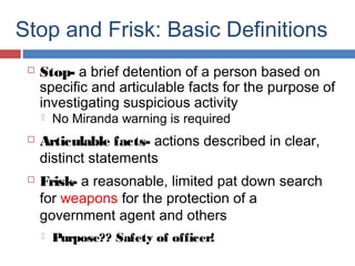 Stop and Frisk: Basic Definitions
 Stop- a brief detention of a person based on
specific and articulable facts for the purpose of
investigating suspicious activity
 No Miranda warning is required
 Articulable facts- actions described in clear,
distinct statements
 Frisk- a reasonable, limited pat down search
for weapons for the protection of a
government agent and others
 Purpose?? Safety of officer!
 