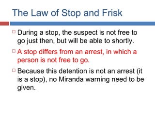 The Law of Stop and Frisk
 During a stop, the suspect is not free to
go just then, but will be able to shortly.
 A stop differs from an arrest, in which a
person is not free to go.
 Because this detention is not an arrest (it
is a stop), no Miranda warning need to be
given.
 