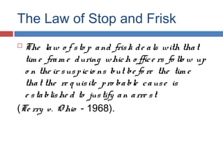 The Law of Stop and Frisk
 The law o f sto p and frisk de als with that
tim e fram e during which o ffice rs fo llo w up
o n the ir suspicio ns but be fo re the tim e
that the re q uisite pro bable cause is
e stablishe d to justify an arre st
(Te rry v. O hio - 1968).
 