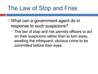 The Law of Stop and Frisk
 What can a government agent do in
response to such suspicions?
 The law of stop and risk permits officers to act
on their suspicions rather than to turn away,
awaiting the infrequent, obvious crime to be
committed before their eyes.
 