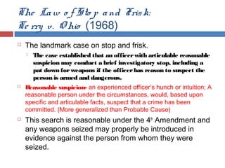 The Law o f Sto p and Frisk:
Te rry v. O hio (1968)
 The landmark case on stop and frisk.
 The case established that an officerwith articulable reasonable
suspicion may conduct a brief investigatory stop, including a
pat down forweapons if the officerhas reason to suspect the
person is armed and dangerous.
 Reasonable suspicion- an experienced officer’s hunch or intuition; A
reasonable person under the circumstances, would, based upon
specific and articulable facts, suspect that a crime has been
committed. (More generalized than Probable Cause)
 This search is reasonable under the 4th
Amendment and
any weapons seized may properly be introduced in
evidence against the person from whom they were
seized.
 