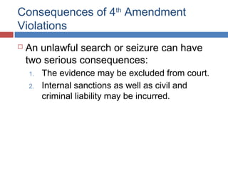 Consequences of 4th
Amendment
Violations
 An unlawful search or seizure can have
two serious consequences:
1. The evidence may be excluded from court.
2. Internal sanctions as well as civil and
criminal liability may be incurred.
 