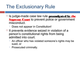 The Exclusionary Rule
 Is judge-made case law rule promulgated by the
Supreme Court to prevent police or government
misconduct.
 Does not appear in Constitution!
 It prevents evidence seized in violation of a
person’s constitutional rights from being
admitted into court.
 An officer who has violated someone’s rights may be
sued, or
 Prosecuted criminally.
 