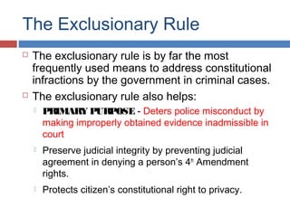 The Exclusionary Rule
 The exclusionary rule is by far the most
frequently used means to address constitutional
infractions by the government in criminal cases.
 The exclusionary rule also helps:
 PRIMARY PURPOSE - Deters police misconduct by
making improperly obtained evidence inadmissible in
court
 Preserve judicial integrity by preventing judicial
agreement in denying a person’s 4th
Amendment
rights.
 Protects citizen’s constitutional right to privacy.
 