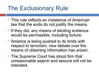 The Exclusionary Rule
 This rule reflects an insistence of American
law that the ends do not justify the means.
 If they did, any means of eliciting evidence
would be permissible, including torture.
 America is being pushed to its limits with
respect to terrorism, new debate over the
means of obtaining information has arisen.
 The Supreme Court has stood firm that
unreasonable search and seizure will not be
tolerated.
 