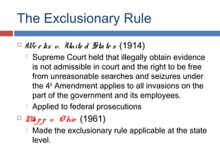 The Exclusionary Rule
 We e ks v. Unite d State s (1914)
 Supreme Court held that illegally obtain evidence
is not admissible in court and the right to be free
from unreasonable searches and seizures under
the 4th
Amendment applies to all invasions on the
part of the government and its employees.
 Applied to federal prosecutions
 Mapp v. O hio (1961)
 Made the exclusionary rule applicable at the state
level.
 