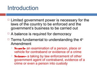 Introduction
 Limited government power is necessary for the
laws of the country to be enforced and the
government’s business to be carried out
 A balance is required for democracy
 Terms fundamental to understanding the 4th
Amendment
 Search- an examination of a person, place or
vehicle for contraband or evidence of a crime
 Seizure- a taking by law enforcement of other
government agent of contraband, evidence of a
crime or even a person into custody
 