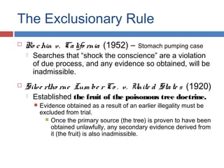 The Exclusionary Rule
 Ro chin v. Califo rnia (1952) – Stomach pumping case
 Searches that “shock the conscience” are a violation
of due process, and any evidence so obtained, will be
inadmissible.
 Silve rtho rne Lum be r Co . v. Unite d State s (1920)
 Established the fruit of the poisonous tree doctrine.
 Evidence obtained as a result of an earlier illegality must be
excluded from trial.
 Once the primary source (the tree) is proven to have been
obtained unlawfully, any secondary evidence derived from
it (the fruit) is also inadmissible.
 