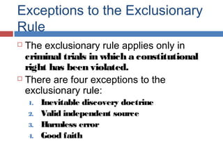 Exceptions to the Exclusionary
Rule
 The exclusionary rule applies only in
criminal trials in which a constitutional
right has been violated.
 There are four exceptions to the
exclusionary rule:
1. Inevitable discovery doctrine
2. Valid independent source
3. Harmless error
4. Good faith
 