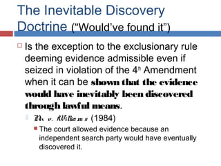 The Inevitable Discovery
Doctrine (“Would’ve found it”)
 Is the exception to the exclusionary rule
deeming evidence admissible even if
seized in violation of the 4th
Amendment
when it can be shown that the evidence
would have inevitably been discovered
through lawful means.
 Nix v. William s (1984)
 The court allowed evidence because an
independent search party would have eventually
discovered it.
 