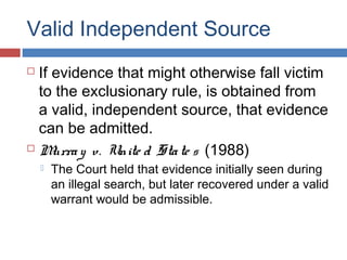 Valid Independent Source
 If evidence that might otherwise fall victim
to the exclusionary rule, is obtained from
a valid, independent source, that evidence
can be admitted.
 Murray v. Unite d State s (1988)
 The Court held that evidence initially seen during
an illegal search, but later recovered under a valid
warrant would be admissible.
 