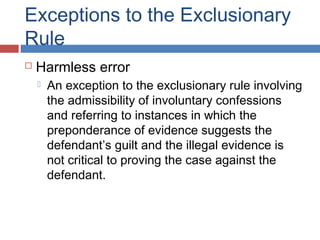 Exceptions to the Exclusionary
Rule
 Harmless error
 An exception to the exclusionary rule involving
the admissibility of involuntary confessions
and referring to instances in which the
preponderance of evidence suggests the
defendant’s guilt and the illegal evidence is
not critical to proving the case against the
defendant.
 