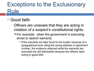 Exceptions to the Exclusionary
Rule
 Good faith
 Officers are unaware that they are acting in
violation of a suspect’s constitutional rights.
 For example: when the government is executing
arrest or search warrants.
 If the warrants are later found to be invalid, because of a
typographical error citing the wrong address or apartment
number, the evidence obtained while the warrants are
executed are still admissible because the officers were
acting in good faith.
 