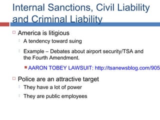 Internal Sanctions, Civil Liability
and Criminal Liability
 America is litigious
 A tendency toward suing
 Example – Debates about airport security/TSA and
the Fourth Amendment.
 AARON TOBEY LAWSUIT: http://tsanewsblog.com/9051
 Police are an attractive target
 They have a lot of power
 They are public employees
 