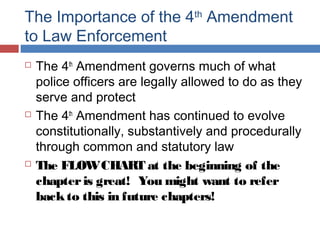 The Importance of the 4th
Amendment
to Law Enforcement
 The 4th
Amendment governs much of what
police officers are legally allowed to do as they
serve and protect
 The 4th
Amendment has continued to evolve
constitutionally, substantively and procedurally
through common and statutory law
 The FLOWCHART at the beginning of the
chapteris great! You might want to refer
backto this in future chapters!
 