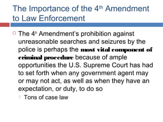 The Importance of the 4th
Amendment
to Law Enforcement
 The 4th
Amendment’s prohibition against
unreasonable searches and seizures by the
police is perhaps the most vital component of
criminal procedure because of ample
opportunities the U.S. Supreme Court has had
to set forth when any government agent may
or may not act, as well as when they have an
expectation, or duty, to do so
 Tons of case law
 