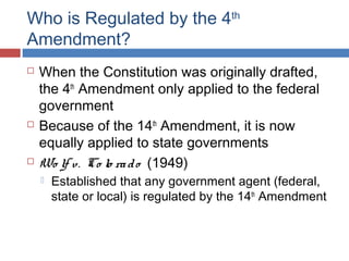 Who is Regulated by the 4th
Amendment?
 When the Constitution was originally drafted,
the 4th
Amendment only applied to the federal
government
 Because of the 14th
Amendment, it is now
equally applied to state governments
 Wo lf v. Co lo rado (1949)
 Established that any government agent (federal,
state or local) is regulated by the 14th
Amendment
 