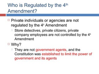 Who is Regulated by the 4th
Amendment?
 Private individuals or agencies are not
regulated by the 4th
Amendment
 Store detectives, private citizens, private
company employees are not controlled by the 4th
Amendment
 Why?
 They are not government agents, and the
Constitution was established to limit the power of
government and its agents
 