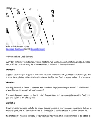 100 6/7 etc.




Ruler in Fractions of Inches
Download this image from © Dreamstime.com



Fractions in Real Life Situations

Everyday, without even noticing it, we use fractions. We use fractions when sharing food e.g. Pizza,
pies, fruits etc. The following are some examples of fractions in real life situations.

Example 1

Suppose you have just 1 apple at home and you want to share it with your brother. What do you do?
You cut the apple into halves to share it between the 2 of you. Each one gets half or 1/2 of an apple.

Example 2

Now say you have 7 friends come over. You ordered a large pizza and you wanted to share it with 7
of your friends. How much will each one get?

There are 8 people...so you cut the pizza into 8 equal slices and each one gets one slice. Each one
gets one-eighth or 1/8 of the pizza.

Example 3

Knowing fractions makes a chef's life easier. In most recipes, a chef measures ingredients that are in
fractional parts, like 1/2 teaspoon of salt, 2/3 tablespoon of vanilla extract, 4 1/3 cups of flour etc.

If a chef doesn't measure correctly or figure out just how much of an ingredient need to be added to
 