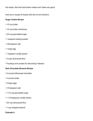 the recipe, then the food he/she makes won't taste very good.



Here are a couple of recipes with lots of nice fractions:

Sugar Cookie Recipe

• 1/3 cup butter

• 1/3 cup butter shortening

• 3/4 cup granulated sugar

• 1 teaspoon baking powder

• 1/8 teaspoon salt

• 1 large egg

• 1 teaspoon vanilla extract

• 2 cups all purpose flour

• Frostings and candies for decorating if desired

Dark Chocolate Brownie Recipe

• 8 ounces bittersweet chocolate

• 4 ounces butter

• 4 large eggs

• 1/4 teaspoon salt

• 1 1/4 cup granulated sugar

• 1 1/2 teaspoons vanilla extract

• 3/4 cup all-purpose flour

• 1 cup chopped walnuts

Example 4
 