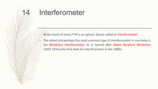 Interferometer
– At the heart of every FTIR is an optical device called an interferometer
– The oldest and perhaps the most common type of interferometer in use today is
the Michelson interferometer. Its is named after Albert Abraham Michelson
(1852-1931) who first built his interferometer in the 1880s.
14
 