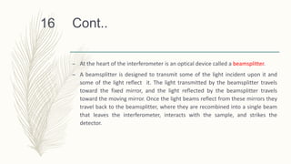 Cont..
– At the heart of the interferometer is an optical device called a beamsplitter.
– A beamsplitter is designed to transmit some of the light incident upon it and
some of the light reflect it. The light transmitted by the beamsplitter travels
toward the fixed mirror, and the light reflected by the beamsplitter travels
toward the moving mirror. Once the light beams reflect from these mirrors they
travel back to the beamsplitter, where they are recombined into a single beam
that leaves the interferometer, interacts with the sample, and strikes the
detector.
16
 