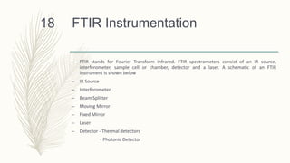 FTIR Instrumentation
– FTIR stands for Fourier Transform Infrared. FTIR spectrometers consist of an IR source,
interferometer, sample cell or chamber, detector and a laser. A schematic of an FTIR
instrument is shown below
– IR Source
– Interferometer
– Beam Splitter
– Moving Mirror
– Fixed Mirror
– Laser
– Detector - Thermal detectors
- Photonic Detector
18
 