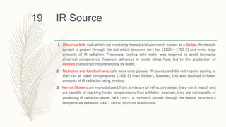 IR Source
1. Silicon carbide rods which are resistively heated and commonly known as a Globar. An electric
current is passed through the rod which becomes very hot (1300 – 1700 C) and emits large
amounts of IR radiation. Previously, cooling with water was required to avoid damaging
electrical components; however, advances in metal alloys have led to the production of
Globars that do not require cooling by water.
2. Nichrome and Kanthanl wire coils were once popular IR sources and did not require cooling as
they ran at lower temperatures (1400 C) than Globars, however, this also resulted in lower
amounts of IR radiation being emitted.
3. Nernst Glowers are manufactured from a mixture of refractory oxides (rare earth metal) and
are capable of reaching hotter temperatures than a Globar; however, they are not capable of
producing IR radiation above 2000 cm-1 . A current is passed through the device, heat into a
temperature between 1000 - 1800 C to result IR emission.
19
 