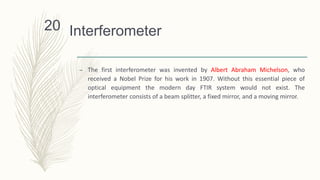 Interferometer
– The first interferometer was invented by Albert Abraham Michelson, who
received a Nobel Prize for his work in 1907. Without this essential piece of
optical equipment the modern day FTIR system would not exist. The
interferometer consists of a beam splitter, a fixed mirror, and a moving mirror.
20
 