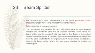 Beam Splitter
– The beamsplitter in most FTIRs consists of a thin film of germanium or KBr,
ZnSe sandwiched between two infrared transparent windows.
– But we use most probably germanium.
– The germanium is of the right thickness to transmit some (incident) infrared
radiation and reflects the other half. IR radiation from the source strikes the
beam splitter and is separated into two beams. One beam is transmitted
through the beam splitter to the fixed mirror while the other beam is reflected
from the beam splitter to the moving mirror. Both mirrors reflect the radiation
back to the beam splitter where the two beams interfere to produce an
interferogram.
23
 