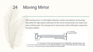 Moving Mirror
– The moving mirror is a flat highly reflective surface mounted on air bearings
that allow for high speed movement of the mirror (movements are made once
every millisecond). The moving mirror only moves a few millimeters away from
the beam splitter.
24
 