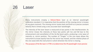 Laser
– Many instruments employ a Helium-Neon laser as an internal wavelength
calibration standard. It is imperative that the position of the moving mirror is known
at any given moment. The moving mirror moves back and forth at a precise constant
velocity that is timed using a very accurate laser wavelength.
– The intensity of the laser beam is measured at two points in the interferometer. As
the mirror moves the intensity at these two points will rise and fall due to the
enhancement and cancellation of the He-Ne beam paths, producing a sine wave of
intensity vs. mirror position. The number of “fringes” in the sine wave allows the
instrument to know exactly how far the mirror has moved, and the relative phase of
the sine wave tells the instrument in which direction the mirror is moving.
– The purpose of He-Ne laser in FTIR is to determine the IR wavelength more precise
26
 