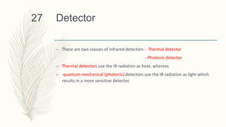 Detector27
– There are two classes of infrared detectors - Thermal detector
- Photonic detector
– Thermal detectors use the IR radiation as heat; whereas
– quantum mechanical (photonic) detectors use the IR radiation as light which
results in a more sensitive detector.
 