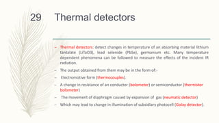 Thermal detectors
– Thermal detectors: detect changes in temperature of an absorbing material lithium
tantalate (LiTaO3), lead selenide (PbSe), germanium etc. Many temperature
dependent phenomena can be followed to measure the effects of the incident IR
radiation.
– The output obtained from them may be in the form of:-
– Electromotive form (thermocouples).
– A change in resistance of an conductor (bolometer) or semiconductor (thermistor
bolometer)
– The movement of diaphragm caused by expansion of gas (neumatic detector)
– Which may lead to change in illumination of subsidIary photocell (Golay detector).
29
 