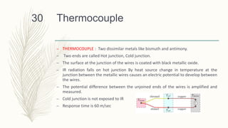 Thermocouple
– THERMOCOUPLE : Two dissimilar metals like bismuth and antimony.
– Two ends are called Hot junction, Cold junction.
– The surface at the junction of the wires is coated with black metallic oxide.
– IR radiation falls on hot junction By heat source change in temperature at the
junction between the metallic wires causes an electric potential to develop between
the wires.
– The potential difference between the unjoined ends of the wires is amplified and
measured.
– Cold junction is not exposed to IR
– Response time is 60 m/sec
30
 