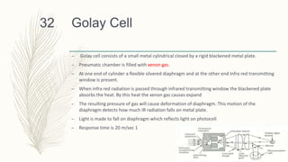 Golay Cell
– Golay cell consists of a small metal cylindrical closed by a rigid blackened metal plate.
– Pneumatic chamber is filled with xenon gas.
– At one end of cylinder a flexible silvered diaphragm and at the other end Infra red transmitting
window is present.
– When infra red radiation is passed through infrared transmitting window the blackened plate
absorbs the heat. By this heat the xenon gas causes expand
– The resulting pressure of gas will cause deformation of diaphragm. This motion of the
diaphragm detects how much IR radiation falls on metal plate.
– Light is made to fall on diaphragm which reflects light on photocell
– Response time is 20 m/sec 1
32
 