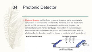 Photonic Detector
– Photonic Detector: exhibit faster response times and higher sensitivity in
comparison to their thermal counterparts, therefore, they are much more
prolific in FTIR instruments. The materials used in these detectors are
semiconductors with narrow band gaps. The incident IR radiation causes
electronic excitations between the ground and first excited states, which in
photoconductive detectors result in a change in resistivity which is monitored
34
 