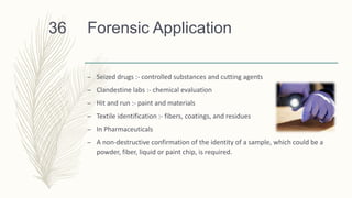 Forensic Application
– Seized drugs :- controlled substances and cutting agents
– Clandestine labs :- chemical evaluation
– Hit and run :- paint and materials
– Textile identification :- fibers, coatings, and residues
– In Pharmaceuticals
– A non-destructive confirmation of the identity of a sample, which could be a
powder, fiber, liquid or paint chip, is required.
36
 