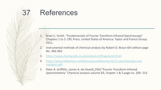 References
1. Brian C. Smith. “Fundamentals of Fourier Transform Infrared Spectroscopy”
Chapters 1 to 3. CRC Press. United States of America. Taylor and Francis Group.
2011.
2. Instrumental methods of chemical analysis-by Robert D. Braun 6th edition page
No. 360-364.
3. https://www.chemguide.co.uk/analysis/ir/fingerprint.html
4. https://www.slideshare.net/kamarapusudheerkumar/ir-spectroscopy-sud-
mpharm-pdf
5. Peter R. Griffiths, James A. de Haseth,1942.”Fourier Transform Infrared
Spectrometery” Chemical analysis volume 83, chapter 1 & 5 page no. 209- 213
37
 