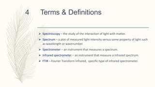 Terms & Definitions
 Spectroscopy – the study of the interaction of light with matter.
 Spectrum – a plot of measured light intensity versus some property of light such
as wavelength or wavenumber.
 Spectrometer – an instrument that measures a spectrum.
 Infrared spectrometer – an instrument that measure a infrared spectrum.
 FTIR – Fourier Transform Infrared, specific type of infrared spectrometer.
4
 