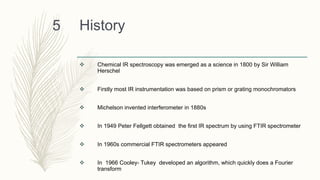 History
 Chemical IR spectroscopy was emerged as a science in 1800 by Sir William
Herschel
 Firstly most IR instrumentation was based on prism or grating monochromators
 Michelson invented interferometer in 1880s
 In 1949 Peter Fellgett obtained the first IR spectrum by using FTIR spectrometer
 In 1960s commercial FTIR spectrometers appeared
 In 1966 Cooley- Tukey developed an algorithm, which quickly does a Fourier
transform
5
 