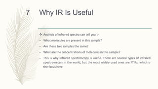 Why IR Is Useful
 Analysis of infrared spectra can tell you :-
– What molecules are present in this sample?
– Are these two samples the same?
– What are the concentrations of molecules in this sample?
– This is why infrared spectroscopy is useful. There are several types of infrared
spectrometers in the world, but the most widely used ones are FTIRs, which is
the focus here.
7
 