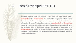 Basic Principle Of FTIR
– Radiation emitted from the source is split into two light beam with a
beamsplitter in the interferometer. The fixed and moving mirror reflect each of
the beam to the beamsplitter, where the two beams recombine into one and
falls on the detector. The two beams combine constructively or destructively,
varying as the optical path difference , when the moving mirror is moved. When
the combined beam is transmitted through the sample, it is detected as an
interferogram and contains all infrared information on the sample. The infrared
spectrum is obtained from the interferogram by the mathematical process of
Fourier transformation.
8
 