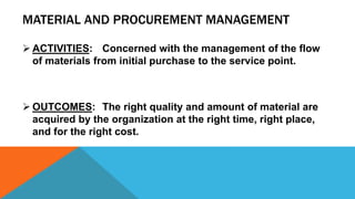 MATERIAL AND PROCUREMENT MANAGEMENT
 ACTIVITIES: Concerned with the management of the flow
of materials from initial purchase to the service point.
 OUTCOMES: The right quality and amount of material are
acquired by the organization at the right time, right place,
and for the right cost.
 