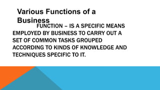 FUNCTION – IS A SPECIFIC MEANS
EMPLOYED BY BUSINESS TO CARRY OUT A
SET OF COMMON TASKS GROUPED
ACCORDING TO KINDS OF KNOWLEDGE AND
TECHNIQUES SPECIFIC TO IT.
Various Functions of a
Business
 