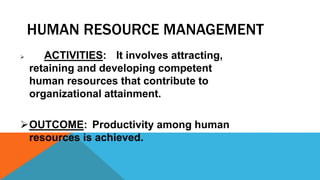 HUMAN RESOURCE MANAGEMENT
 ACTIVITIES: It involves attracting,
retaining and developing competent
human resources that contribute to
organizational attainment.
OUTCOME: Productivity among human
resources is achieved.
 