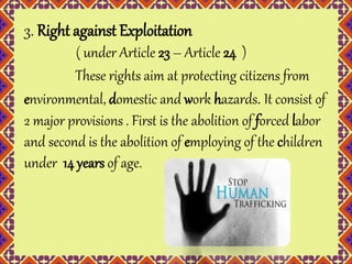 3. Right against Exploitation 
( under Article 23 – Article 24 ) 
These rights aim at protecting citizens from 
environmental, domestic and work hazards. It consist of 
2 major provisions . First is the abolition of forced labor 
and second is the abolition of employing of the children 
under 14 years of age. 
 