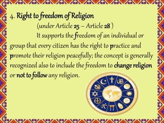 4. Right to freedom of Religion 
(under Article 25 – Article 28 ) 
It supports the freedom of an individual or 
group that every citizen has the right to practice and 
promote their religion peacefully; the concept is generally 
recognized also to include the freedom to change religion 
or not to follow any religion. 
 